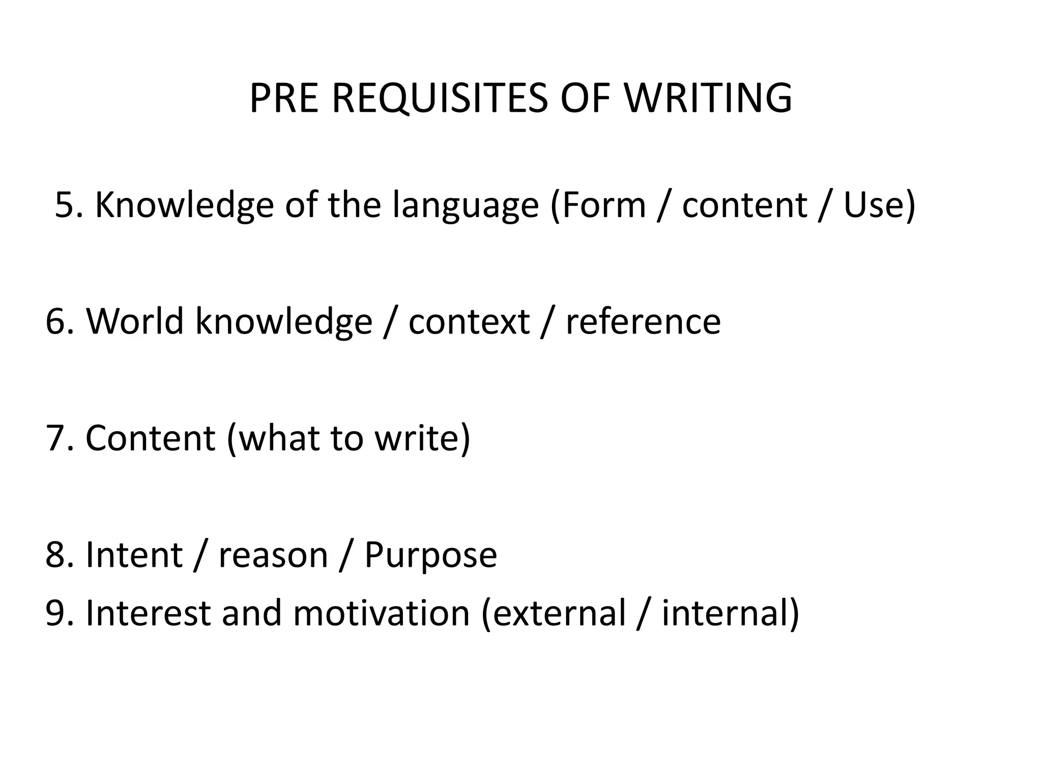 PRE REQUISITES OF WRITING
5. Knowledge of the language (Form / content / Use)
6. World knowledge / context / reference
7. Content (what to write)
8. Intent / reason / Purpose
9. Interest and motivation (external / internal)
 