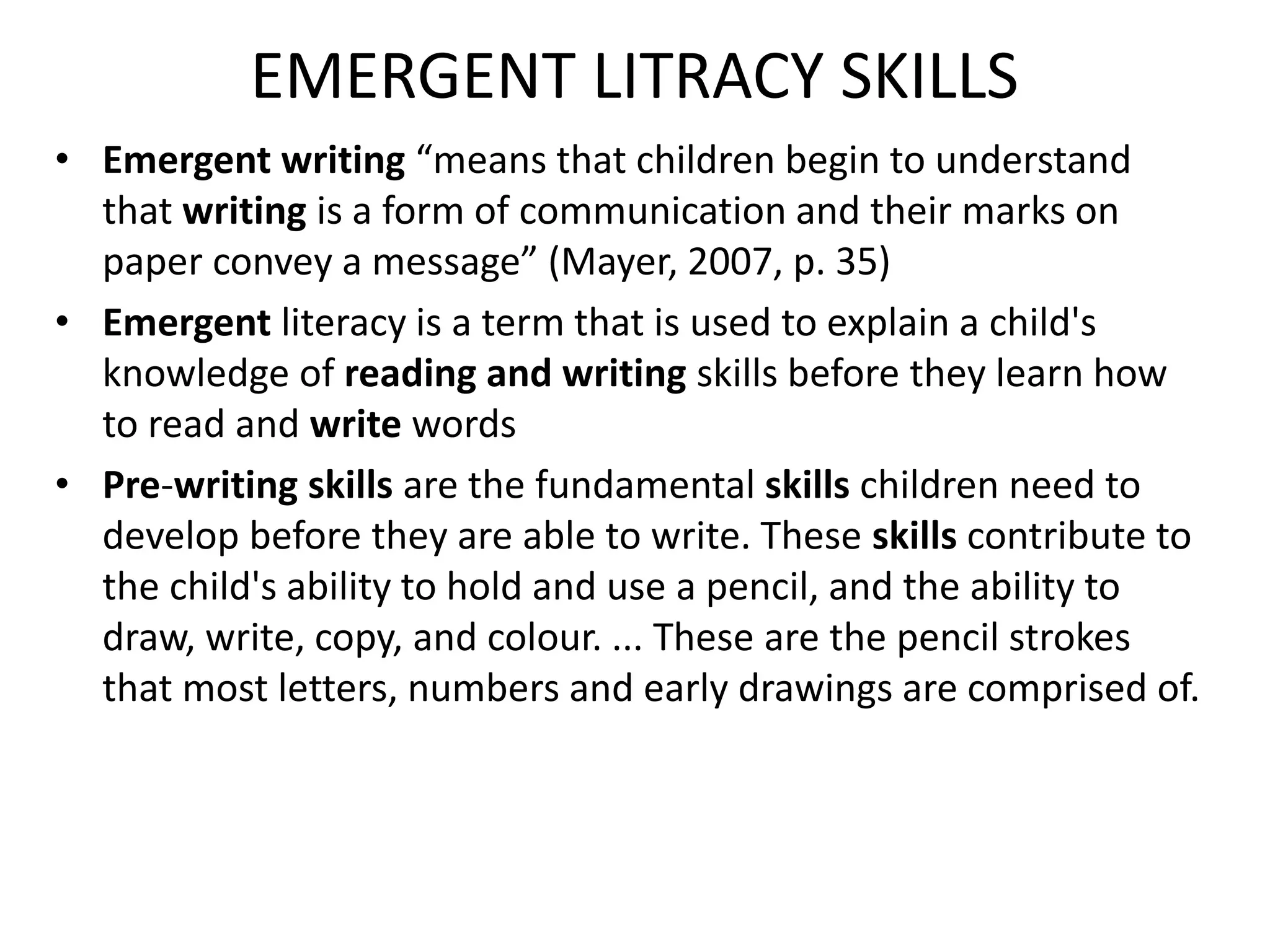 EMERGENT LITRACY SKILLS
• Emergent writing “means that children begin to understand
that writing is a form of communication and their marks on
paper convey a message” (Mayer, 2007, p. 35)
• Emergent literacy is a term that is used to explain a child's
knowledge of reading and writing skills before they learn how
to read and write words
• Pre-writing skills are the fundamental skills children need to
develop before they are able to write. These skills contribute to
the child's ability to hold and use a pencil, and the ability to
draw, write, copy, and colour. ... These are the pencil strokes
that most letters, numbers and early drawings are comprised of.
 