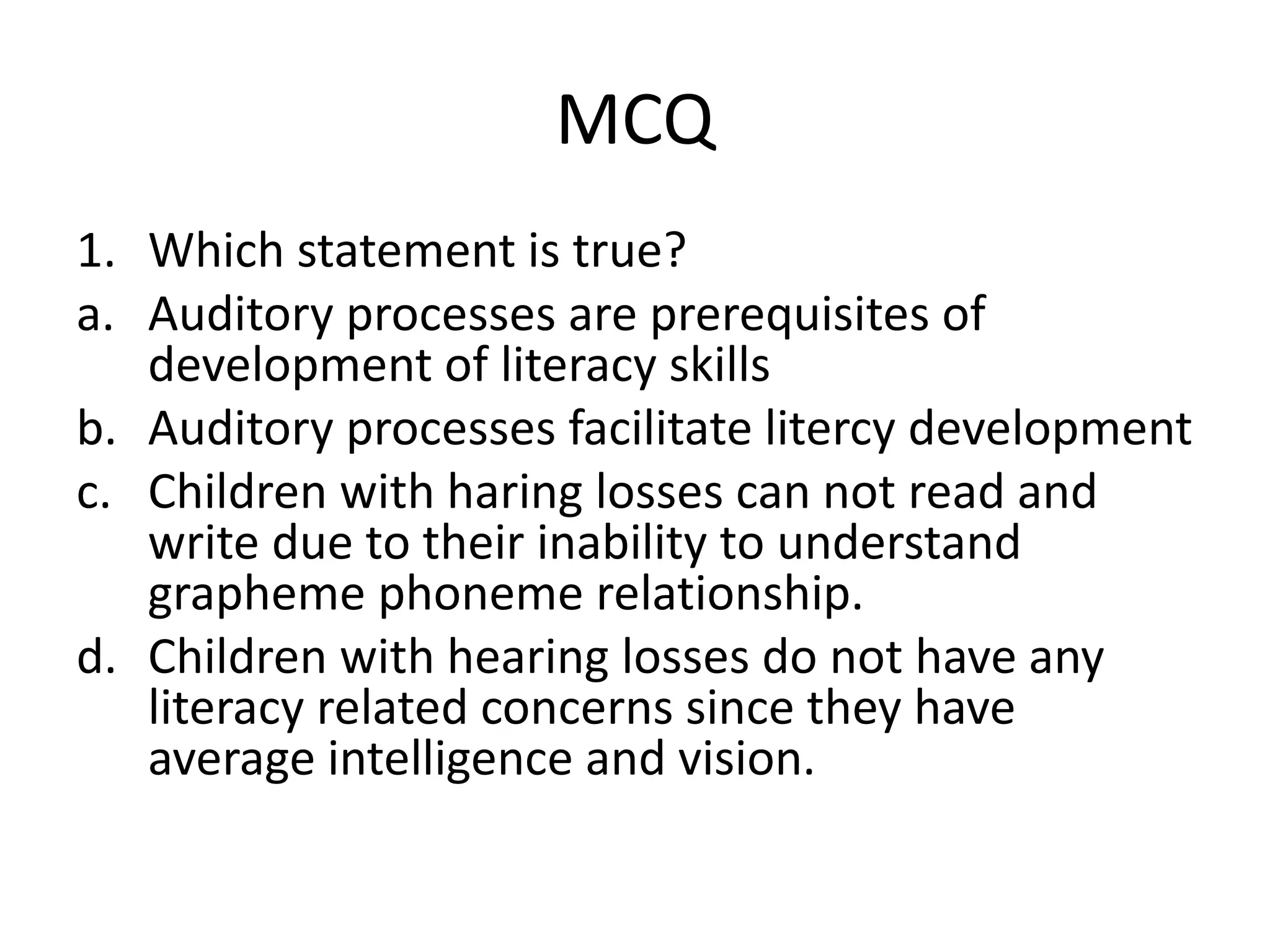 MCQ
1. Which statement is true?
a. Auditory processes are prerequisites of
development of literacy skills
b. Auditory processes facilitate litercy development
c. Children with haring losses can not read and
write due to their inability to understand
grapheme phoneme relationship.
d. Children with hearing losses do not have any
literacy related concerns since they have
average intelligence and vision.
 