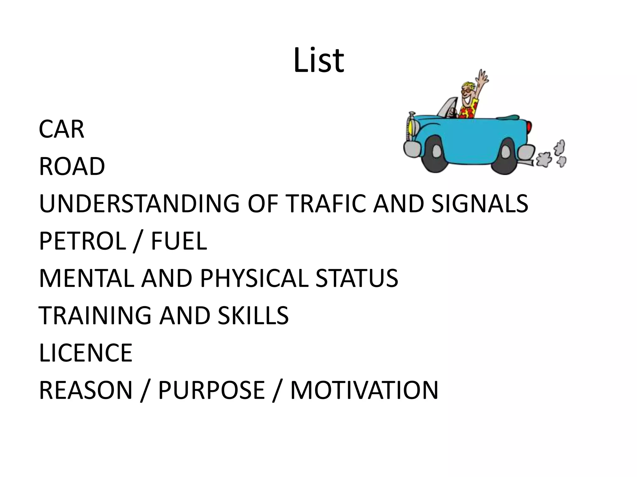 List
CAR
ROAD
UNDERSTANDING OF TRAFIC AND SIGNALS
PETROL / FUEL
MENTAL AND PHYSICAL STATUS
TRAINING AND SKILLS
LICENCE
REASON / PURPOSE / MOTIVATION
 