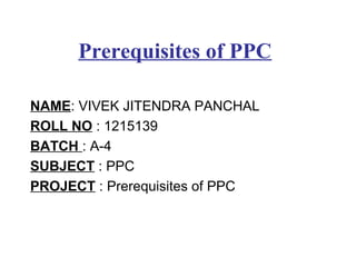 Prerequisites of PPC
NAME: VIVEK JITENDRA PANCHAL
ROLL NO : 1215139
BATCH : A-4
SUBJECT : PPC
PROJECT : Prerequisites of PPC
 