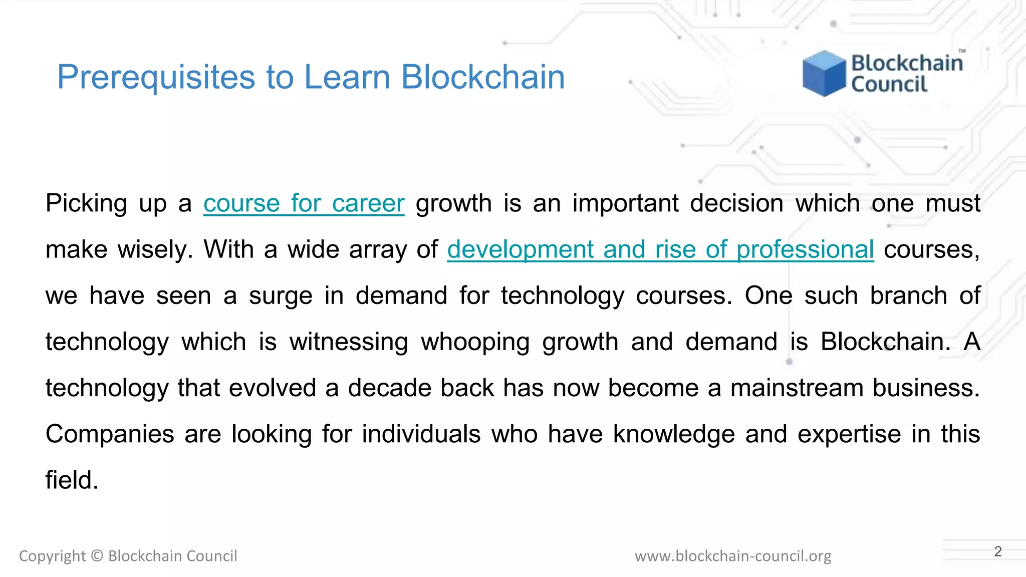 Copyright © Blockchain Council www.blockchain-council.org
Prerequisites to Learn Blockchain
Picking up a course for career growth is an important decision which one must
make wisely. With a wide array of development and rise of professional courses,
we have seen a surge in demand for technology courses. One such branch of
technology which is witnessing whooping growth and demand is Blockchain. A
technology that evolved a decade back has now become a mainstream business.
Companies are looking for individuals who have knowledge and expertise in this
field.
2
 