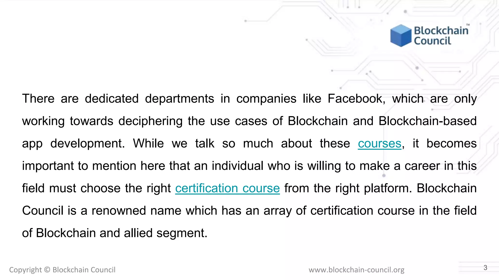 Copyright © Blockchain Council www.blockchain-council.org
There are dedicated departments in companies like Facebook, which are only
working towards deciphering the use cases of Blockchain and Blockchain-based
app development. While we talk so much about these courses, it becomes
important to mention here that an individual who is willing to make a career in this
field must choose the right certification course from the right platform. Blockchain
Council is a renowned name which has an array of certification course in the field
of Blockchain and allied segment.
3
 