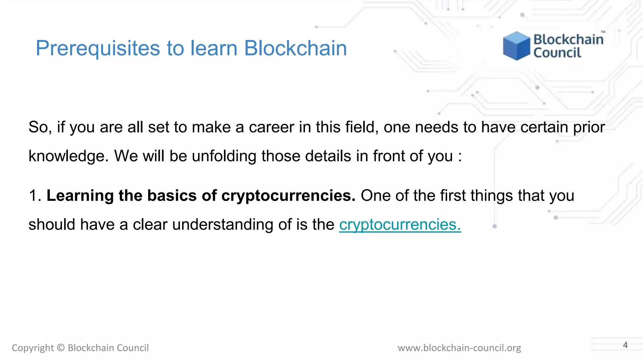 Copyright © Blockchain Council www.blockchain-council.org
Prerequisites to learn Blockchain
So, if you are all set to make a career in this field, one needs to have certain prior
knowledge. We will be unfolding those details in front of you :
1. Learning the basics of cryptocurrencies. One of the first things that you
should have a clear understanding of is the cryptocurrencies.
4
 