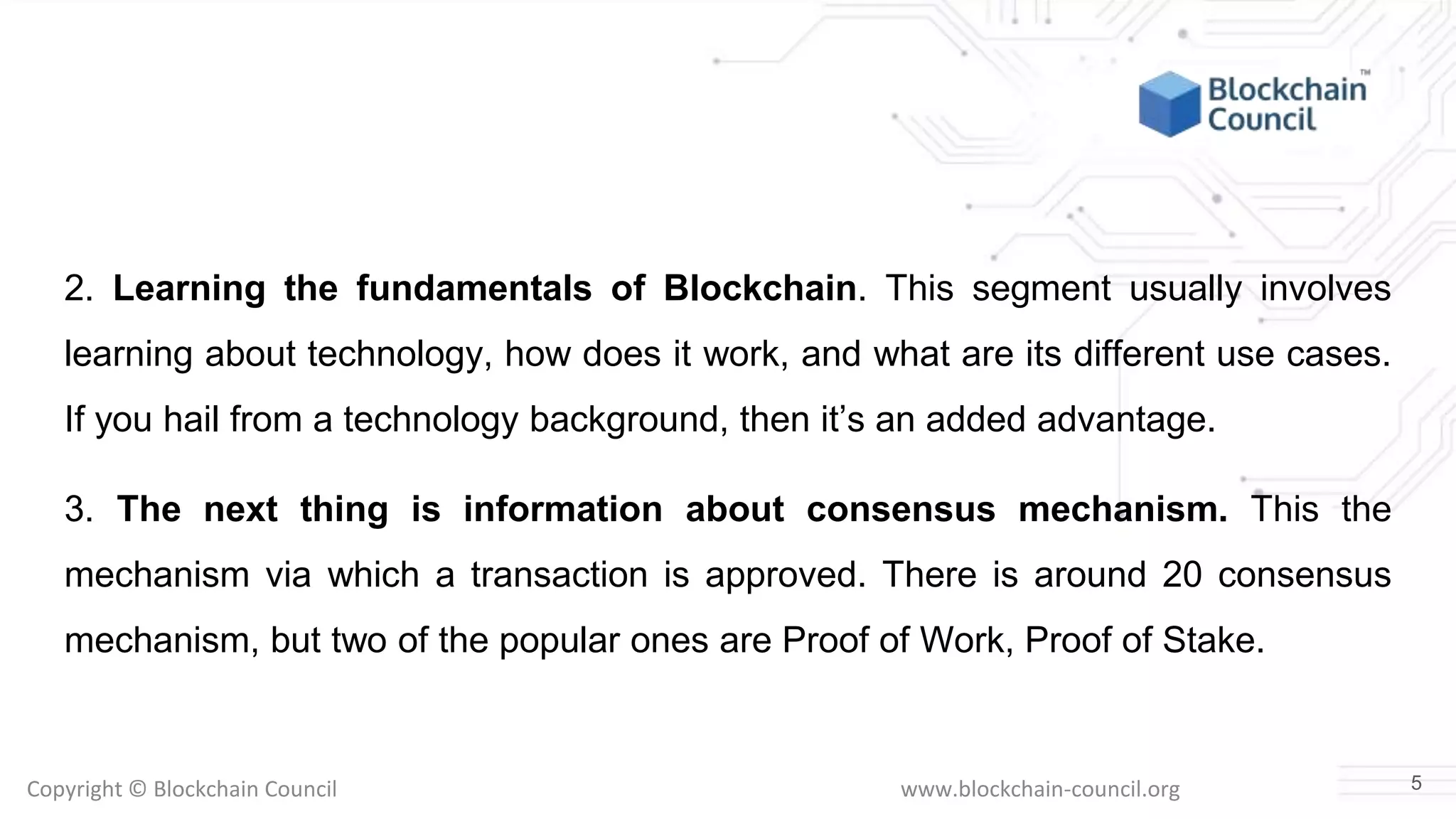 Copyright © Blockchain Council www.blockchain-council.org
2. Learning the fundamentals of Blockchain. This segment usually involves
learning about technology, how does it work, and what are its different use cases.
If you hail from a technology background, then it’s an added advantage.
3. The next thing is information about consensus mechanism. This the
mechanism via which a transaction is approved. There is around 20 consensus
mechanism, but two of the popular ones are Proof of Work, Proof of Stake.
5
 