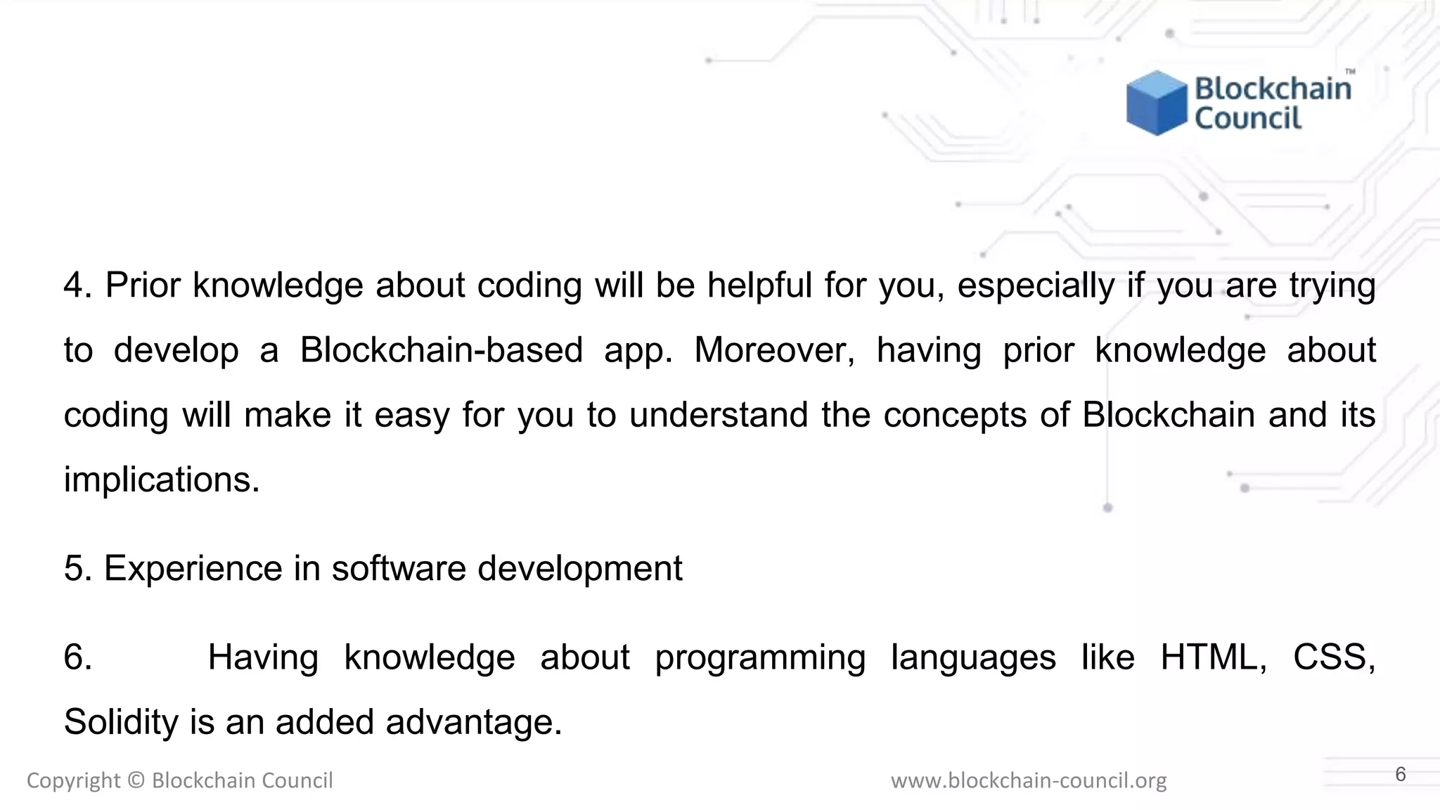 Copyright © Blockchain Council www.blockchain-council.org
4. Prior knowledge about coding will be helpful for you, especially if you are trying
to develop a Blockchain-based app. Moreover, having prior knowledge about
coding will make it easy for you to understand the concepts of Blockchain and its
implications.
5. Experience in software development
6. Having knowledge about programming languages like HTML, CSS,
Solidity is an added advantage.
6
 