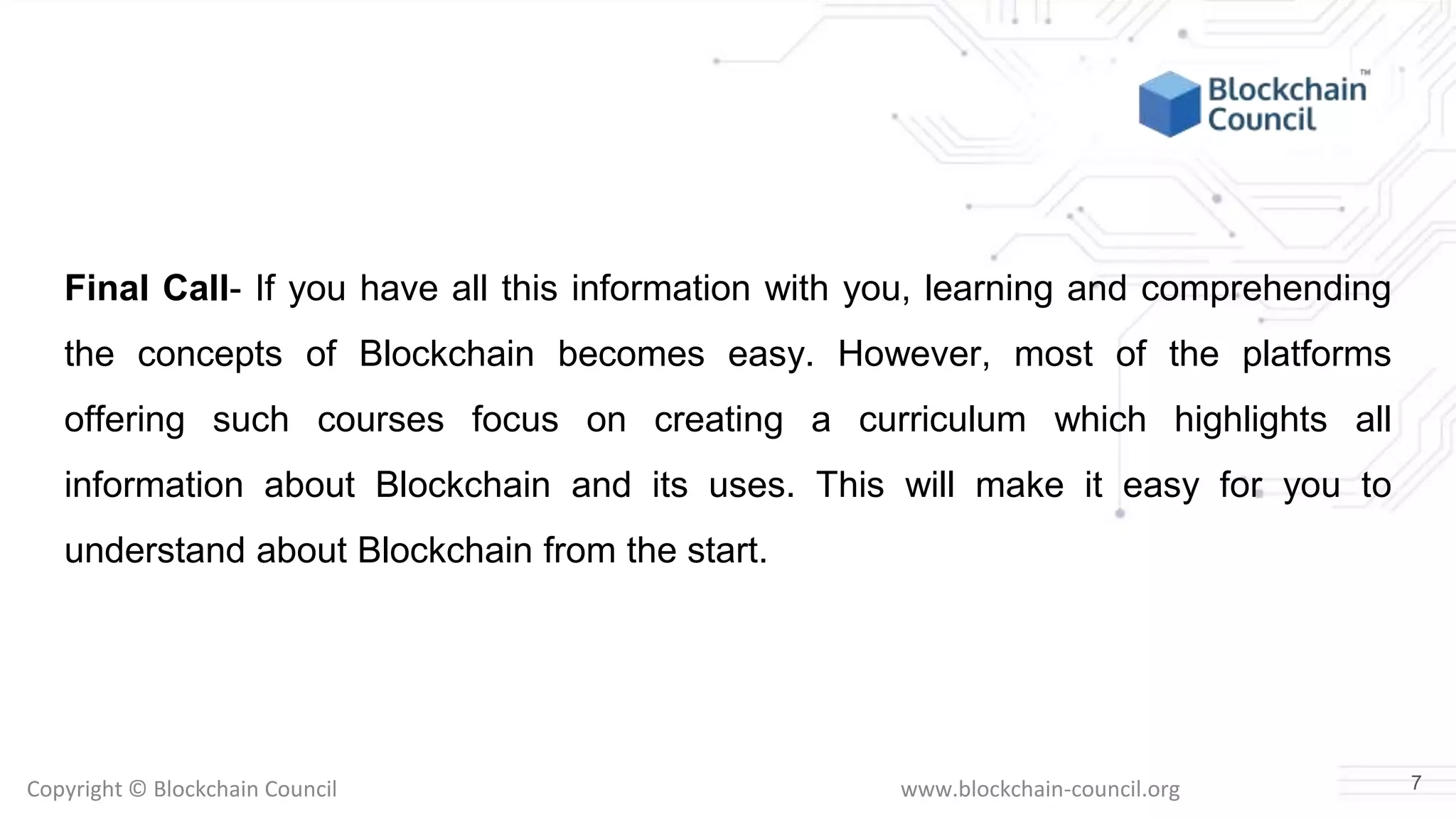 Copyright © Blockchain Council www.blockchain-council.org
Final Call- If you have all this information with you, learning and comprehending
the concepts of Blockchain becomes easy. However, most of the platforms
offering such courses focus on creating a curriculum which highlights all
information about Blockchain and its uses. This will make it easy for you to
understand about Blockchain from the start.
7
 