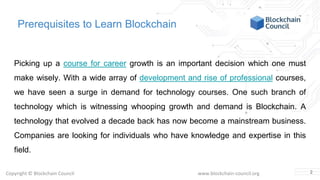 Copyright © Blockchain Council www.blockchain-council.org
Prerequisites to Learn Blockchain
Picking up a course for career growth is an important decision which one must
make wisely. With a wide array of development and rise of professional courses,
we have seen a surge in demand for technology courses. One such branch of
technology which is witnessing whooping growth and demand is Blockchain. A
technology that evolved a decade back has now become a mainstream business.
Companies are looking for individuals who have knowledge and expertise in this
field.
2
 