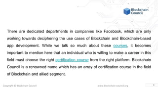 Copyright © Blockchain Council www.blockchain-council.org
There are dedicated departments in companies like Facebook, which are only
working towards deciphering the use cases of Blockchain and Blockchain-based
app development. While we talk so much about these courses, it becomes
important to mention here that an individual who is willing to make a career in this
field must choose the right certification course from the right platform. Blockchain
Council is a renowned name which has an array of certification course in the field
of Blockchain and allied segment.
3
 