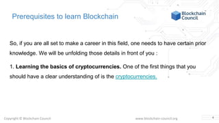 Copyright © Blockchain Council www.blockchain-council.org
Prerequisites to learn Blockchain
So, if you are all set to make a career in this field, one needs to have certain prior
knowledge. We will be unfolding those details in front of you :
1. Learning the basics of cryptocurrencies. One of the first things that you
should have a clear understanding of is the cryptocurrencies.
4
 