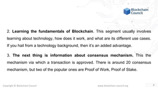Copyright © Blockchain Council www.blockchain-council.org
2. Learning the fundamentals of Blockchain. This segment usually involves
learning about technology, how does it work, and what are its different use cases.
If you hail from a technology background, then it’s an added advantage.
3. The next thing is information about consensus mechanism. This the
mechanism via which a transaction is approved. There is around 20 consensus
mechanism, but two of the popular ones are Proof of Work, Proof of Stake.
5
 