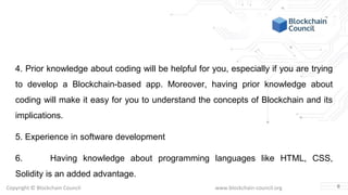 Copyright © Blockchain Council www.blockchain-council.org
4. Prior knowledge about coding will be helpful for you, especially if you are trying
to develop a Blockchain-based app. Moreover, having prior knowledge about
coding will make it easy for you to understand the concepts of Blockchain and its
implications.
5. Experience in software development
6. Having knowledge about programming languages like HTML, CSS,
Solidity is an added advantage.
6
 