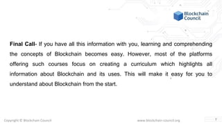Copyright © Blockchain Council www.blockchain-council.org
Final Call- If you have all this information with you, learning and comprehending
the concepts of Blockchain becomes easy. However, most of the platforms
offering such courses focus on creating a curriculum which highlights all
information about Blockchain and its uses. This will make it easy for you to
understand about Blockchain from the start.
7
 