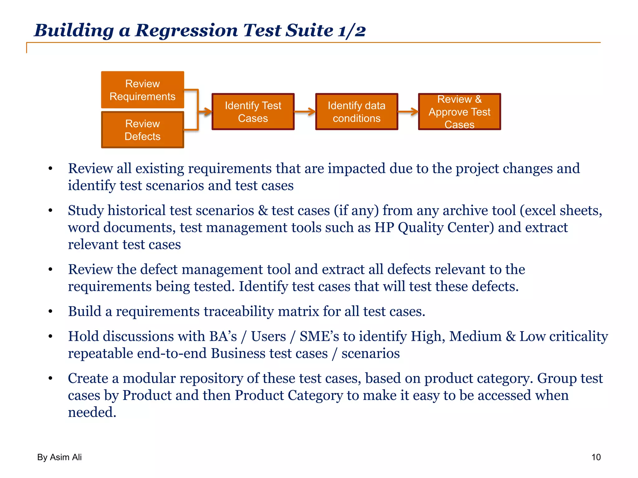 By Asim Ali 10 Building a Regression Test Suite 1/2 • Review all existing requirements that are impacted due to the project changes and identify test scenarios and test cases • Study historical test scenarios & test cases (if any) from any archive tool (excel sheets, word documents, test management tools such as HP Quality Center) and extract relevant test cases • Review the defect management tool and extract all defects relevant to the requirements being tested. Identify test cases that will test these defects. • Build a requirements traceability matrix for all test cases. • Hold discussions with BA’s / Users / SME’s to identify High, Medium & Low criticality repeatable end-to-end Business test cases / scenarios • Create a modular repository of these test cases, based on product category. Group test cases by Product and then Product Category to make it easy to be accessed when needed. Review Defects Review Requirements Identify Test Cases Identify data conditions Review & Approve Test Cases 