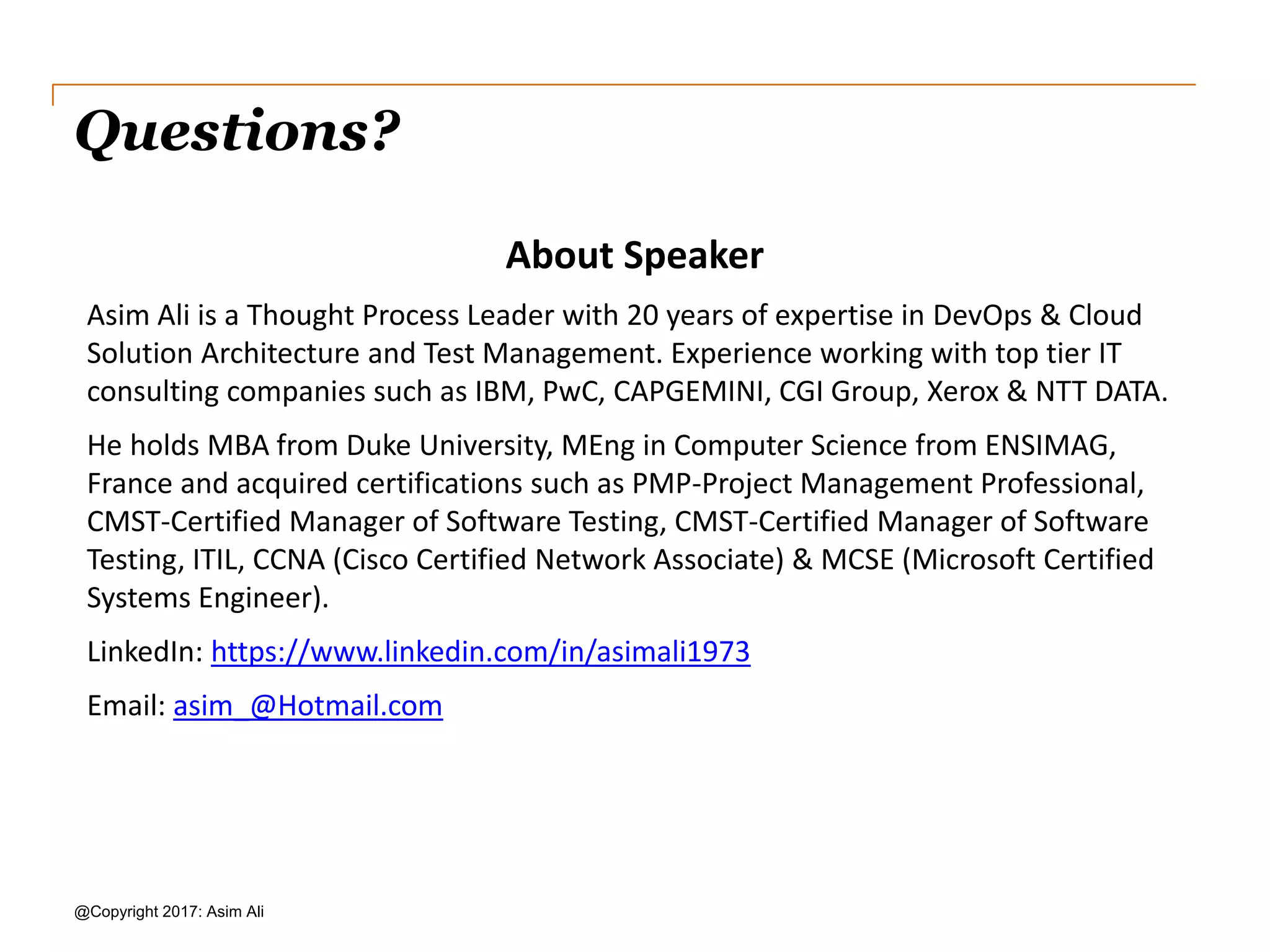 Questions? @Copyright 2017: Asim Ali About Speaker Asim Ali is a Thought Process Leader with 20 years of expertise in DevOps & Cloud Solution Architecture and Test Management. Experience working with top tier IT consulting companies such as IBM, PwC, CAPGEMINI, CGI Group, Xerox & NTT DATA. He holds MBA from Duke University, MEng in Computer Science from ENSIMAG, France and acquired certifications such as AWS Solutions Architect, PMP-Project Management Professional, CMST-Certified Manager of Software Testing, CMST- Certified Manager of Software Testing, ITIL, CCNA (Cisco Certified Network Associate) & MCSE (Microsoft Certified Systems Engineer). LinkedIn: https://www.linkedin.com/in/asimali1973 Email: asim_@Hotmail.com 