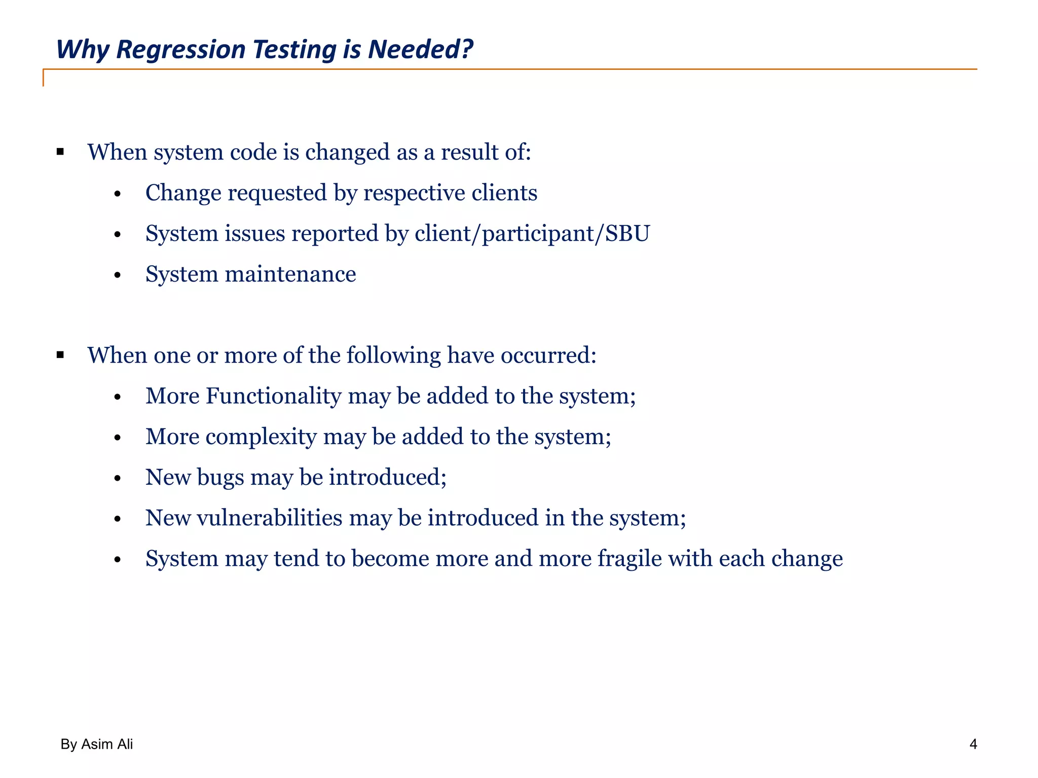 By Asim Ali 4 Why Regression Testing is Needed?  When system code is changed as a result of: • Change requested by respective clients • System issues reported by client/participant/SBU • System maintenance  When one or more of the following have occurred: • More Functionality may be added to the system; • More complexity may be added to the system; • New bugs may be introduced; • New vulnerabilities may be introduced in the system; • System may tend to become more and more fragile with each change 