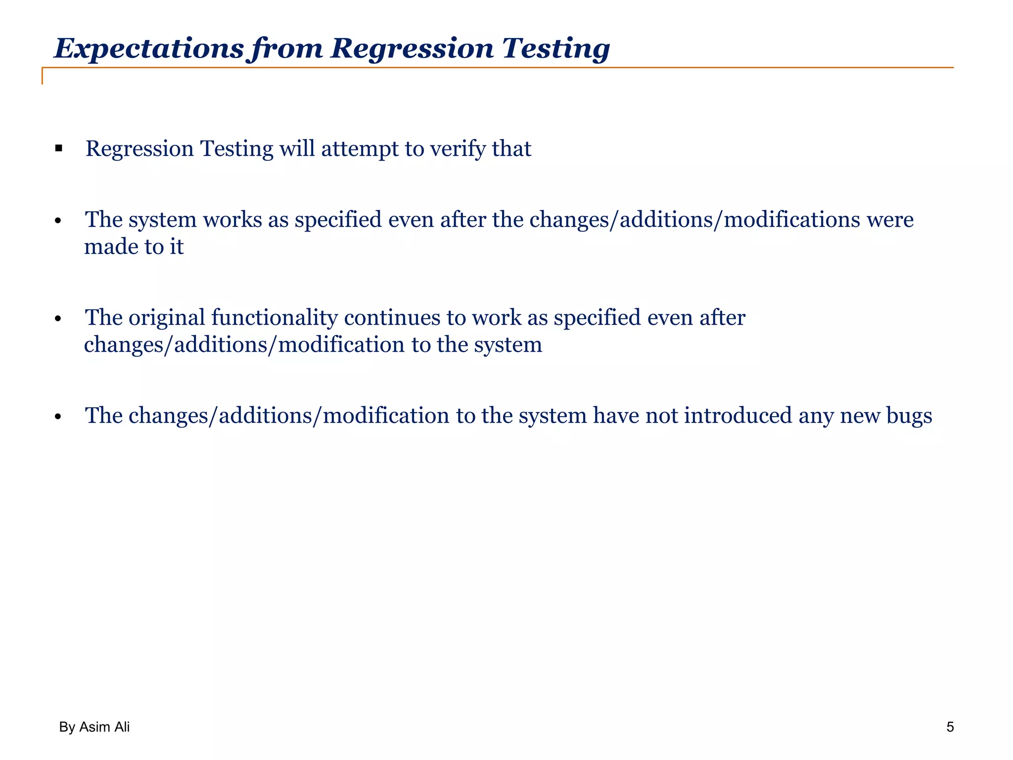 By Asim Ali 5 Expectations from Regression Testing  Regression Testing will attempt to verify that • The system works as specified even after the changes/additions/modifications were made to it • The original functionality continues to work as specified even after changes/additions/modification to the system • The changes/additions/modification to the system have not introduced any new bugs 