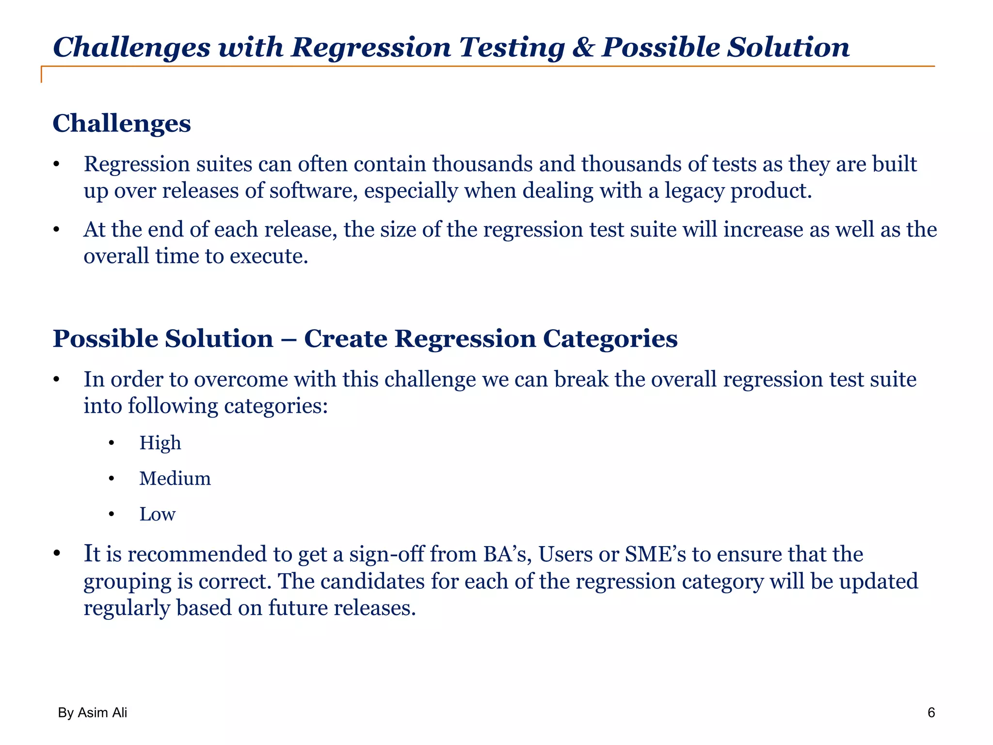 By Asim Ali 6 Challenges with Regression Testing & Possible Solution Challenges • Regression suites can often contain thousands and thousands of tests as they are built up over releases of software, especially when dealing with a legacy product. • At the end of each release, the size of the regression test suite will increase as well as the overall time to execute. Possible Solution – Create Regression Categories • In order to overcome with this challenge we can break the overall regression test suite into following categories: • High • Medium • Low • It is recommended to get a sign-off from BA’s, Users or SME’s to ensure that the grouping is correct. The candidates for each of the regression category will be updated regularly based on future releases. 