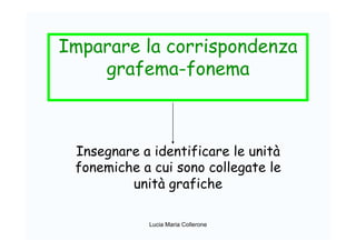 Imparare la corrispondenza
grafema-fonema
Insegnare a identificare le unità
fonemiche a cui sono collegate le
unità grafiche
Lucia Maria Collerone
 