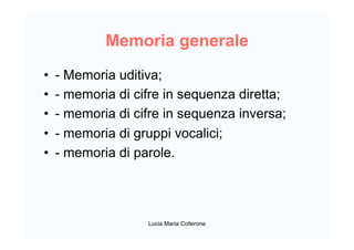 Memoria generale
•  - Memoria uditiva;
•  - memoria di cifre in sequenza diretta;
•  - memoria di cifre in sequenza inversa;
•  - memoria di gruppi vocalici;
•  - memoria di parole.
Lucia Maria Collerone
 