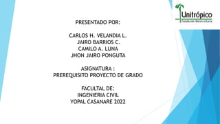 PRESENTADO POR:
CARLOS H. VELANDIA L.
JAIRO BARRIOS C.
CAMILO A. LUNA
JHON JAIRO PONGUTA
ASIGNATURA :
PREREQUISITO PROYECTO DE GRADO
FACULTAL DE:
INGENIERIA CIVIL
YOPAL CASANARE 2022
 