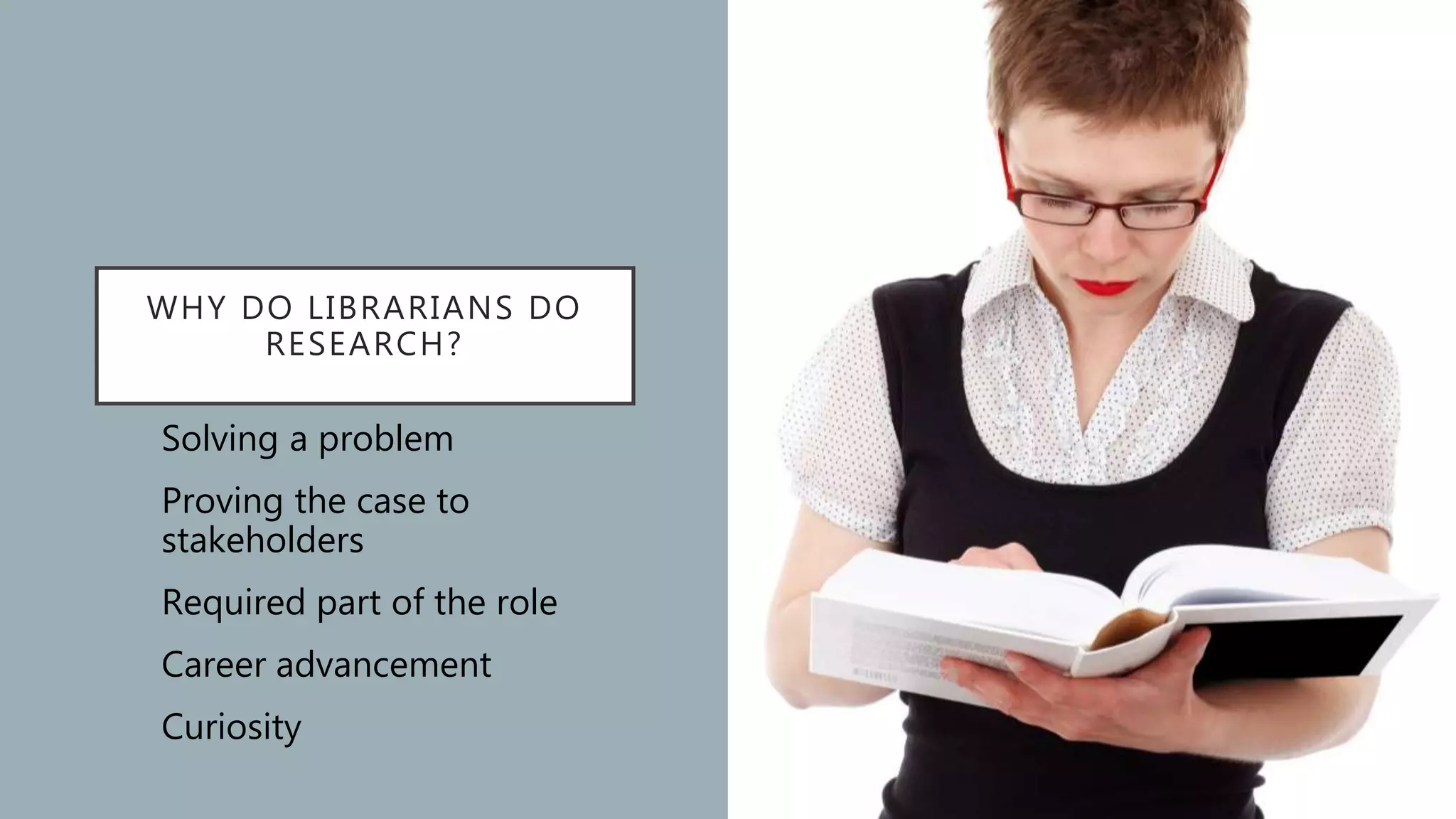 WHY DO LIBRARIANS DO
RESEARCH?
Solving a problem
Proving the case to
stakeholders
Required part of the role
Career advancement
Curiosity
 