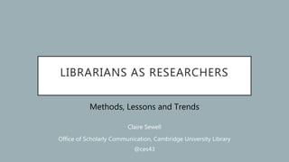 LIBRARIANS AS RESEARCHERS
Methods, Lessons and Trends
Claire Sewell
Office of Scholarly Communication, Cambridge University Library
@ces43
 
