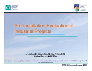 Pre-Installation Evaluation of
Industrial Projects

Jonathan B. Maxwell and Betsy Ricker, ERS
Carley Murray, NYSERDA*
*Any opinions expressed, explicitly or implicitly, are those of the authors and do not necessarily represent those of the New York State Energy Research
and Development Authority

IEPEC Chicago August 2013

 