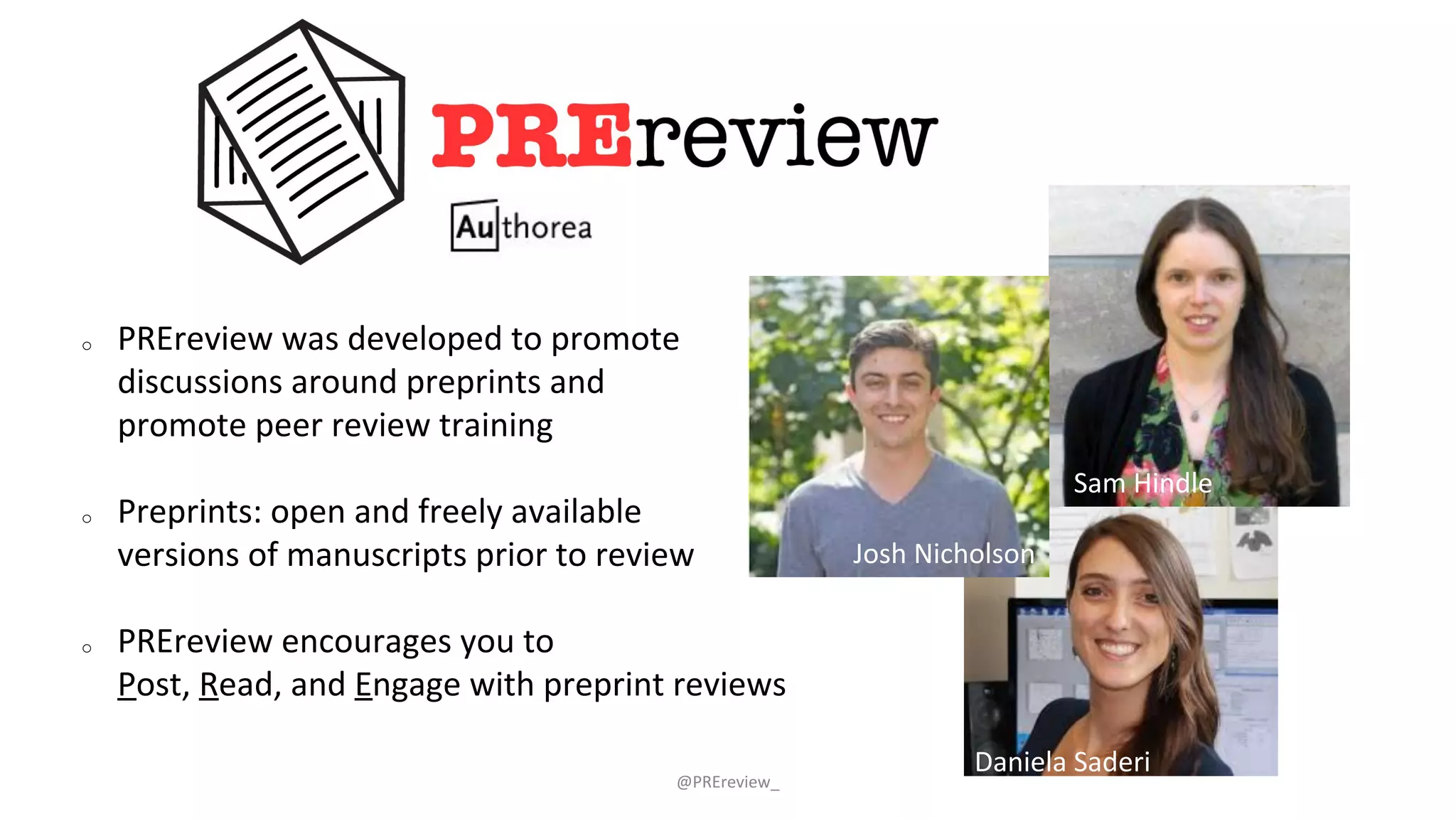 @PREreview_
o PREreview was developed to promote
discussions around preprints and
promote peer review training
o Preprints: open and freely available
versions of manuscripts prior to review
o PREreview encourages you to
Post, Read, and Engage with preprint reviews
Sam Hindle
Josh Nicholson
Daniela Saderi