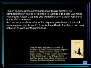Tamén consideramos contemporáneas destas mostras, as composicións en galego ("Alborada" e "Égloga") do poeta viveirense Nicomedes Pastor Díaz, nas que predomina a inspiración romántica e a temática amorosa. Así mesmo, convén reseñar unha pequena peza teatral, titulada  A casamenteira , escrita en 1812 por Antonio Benito Fandiño e que trata sobre os os casamentos amañados. O asunto desta pequena peza teatral é a mediación dunha peculiar Celestina galega que coas súas artes persuasivas amaña os casamentos por interese ou trato. Se atendemos á data da escrita da obra, 1812, podíamos cualificar a peza coma o texto fundacional da literatura dramática galega contemporánea.  