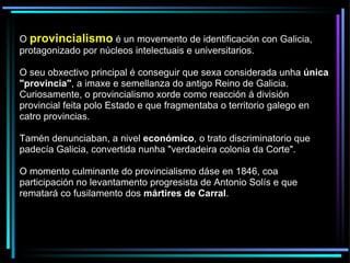 O  provincialismo  é un movemento de identificación con Galicia, protagonizado por núcleos intelectuais e universitarios. O seu obxectivo principal é conseguir que sexa considerada unha  única "provincia" , a imaxe e semellanza do antigo Reino de Galicia. Curiosamente, o provincialismo xorde como reacción á división provincial feita polo Estado e que fragmentaba o territorio galego en catro provincias.  Tamén denunciaban, a nivel  económico , o trato discriminatorio que padecía Galicia, convertida nunha "verdadeira colonia da Corte".  O momento culminante do provincialismo dáse en 1846, coa participación no levantamento progresista de Antonio Solís e que rematará co fusilamento dos  mártires de Carral . 