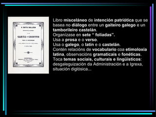 Libro  misceláneo  de  intención patriótica  que se basea no  diálogo  entre un  gaiteiro galego  e un  tamborileiro castelán . Organízase en  sete “ foliadas”. Usa a  prosa  e o  verso . Usa o  galego , o  latín  e o  castelán . Contén relacións de  vocabulario  coa  etimoloxía latina , observacións  gramaticais  e  fonéticas . Toca  temas sociais, culturais e lingüísticos : desgaleguización da Administración e a Igrexa, situación diglósica... 