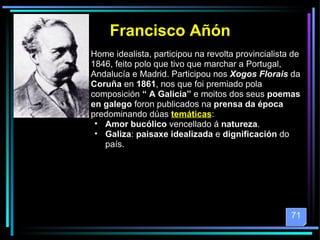 Francisco Añón Home idealista, participou na revolta provincialista de 1846, feito polo que tivo que marchar a Portugal, Andalucía e Madrid. Participou nos  Xogos Florais  da  Coruña  en  1861 , nos que foi premiado pola composición  “ A Galicia”  e moitos dos seus  poemas en galego  foron publicados na  prensa da época  predominando dúas  temáticas : Amor bucólico  vencellado á  natureza . Galiza :  paisaxe idealizada  e  dignificación  do país.  71 