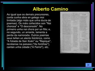 Ao igual que os demais precursores, conta cunha obra en galego moi limitada (algo máis que unha ducia de poemas). Os máis coñecidos son "Nai chorosa" e "O desconsolo". No primeiro unha nai chora por un fillo; e, no segundo, un amante, lamenta a perda da namorada. Outros poemas seus teñen un alento folclórico, como "A foliada de San Xoán" ou "Repique", recréanse na paisaxe ("As fontiñas"), cantan unha cidade ("A Ferrol"), etc. Alberto Camino 
