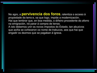 No agro, a  pervivencia dos foros , ralentiza o acceso á propiedade da terra e, xa que logo, impide a modernización.  Hai que lembrar que, en boa medida, o diñeiro procedente do aforro na emigración, irá parar á compra de terras.  A isto debemos unir os novos impostos do Estado, tan abusivos que axiña se coñeceron co nome de trabucos, aos que hai que engadir os dezmos que se pagaban á igrexa. 