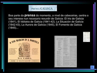 Boa parte da  prensa  do momento, a nivel de cabeceiras, centra o seu interese nun necesario rexurdir de Galicia: El Iris de Galicia (1841), El Idólatra de Galicia (1841-42), La Situación de Galicia (1842-43), La Aurora de Galicia (1845), El Fomento de Galicia (1845)... 