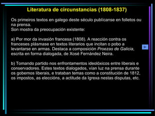 Literatura de circunstancias (1808-1837) Os primeiros textos en galego deste século publícanse en folletos ou na prensa.  Son mostra da preocupación existente: a) Por mor da invasión francesa (1808). A reacción contra os franceses plásmase en textos literarios que incitan o pobo a levantarse en armas. Destaca a composición  Proezas de Galicia , escrita en forma dialogada, de Xosé Fernández Neira. b) Tomando partido nos enfrontamentos ideolóxicos entre liberais e conservadores. Estes textos dialogados, vían luz na prensa durante os gobernos liberais, e trataban temas como a constitución de 1812, os impostos, as eleccións, a actitude da Igrexa nestas disputas, etc. 