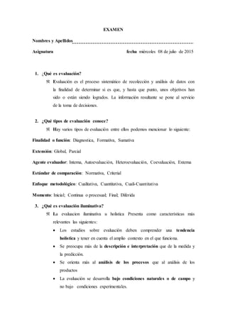 EXAMEN
Nombres y Apellidos
Asignatura fecha miércoles 08 de julio de 2015
1. ¿Qué es evaluación?
 Evaluación es el proceso sistemático de recolección y análisis de datos con
la finalidad de determinar si es que, y hasta que punto, unos objetivos han
sido o están siendo logrados. La información resultante se pone al servicio
de la toma de decisiones.
2. ¿Qué tipos de evaluación conoce?
 Hay varios tipos de evaluación entre ellos podemos mencionar lo siguiente:
Finalidad o función: Diagnostica, Formativa, Sumativa
Extensión: Global, Parcial
Agente evaluador: Interna, Autoevaluación, Heteroevaluación, Coevaluación, Externa
Estándar de comparación: Normativa, Criterial
Enfoque metodológico: Cualitativa, Cuantitativa, Cuali-Cuantitativa
Momento: Inicial; Continua o procesual; Final; Diferida
3. ¿Qué es evaluación iluminativa?
 La evaluacion iluminativa u holistica Presenta como características más
relevantes las siguientes:
 Los estudios sobre evaluación deben comprender una tendencia
holística y tener en cuenta el amplio contexto en el que funciona.
 Se preocupa más de la descripción e interpretación que de la medida y
la predicción.
 Se orienta más al análisis de los procesos que al análisis de los
productos
 La evaluación se desarrolla bajo condiciones naturales o de campo y
no bajo condiciones experimentales.
 