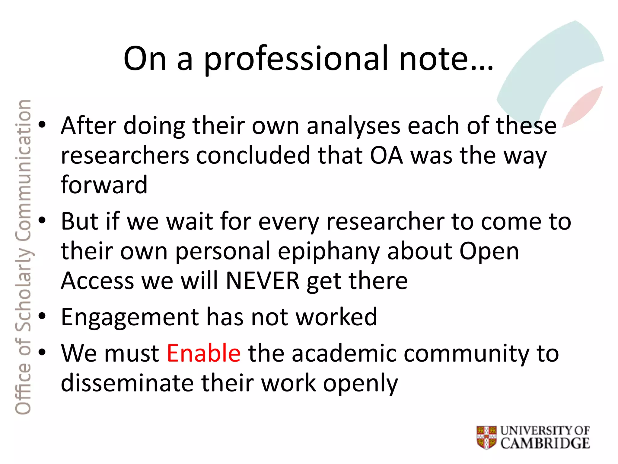 On a professional note…
• After doing their own analyses each of these
researchers concluded that OA was the way
forward
• But if we wait for every researcher to come to
their own personal epiphany about Open
Access we will NEVER get there
• Engagement has not worked
• We must Enable the academic community to
disseminate their work openly
 