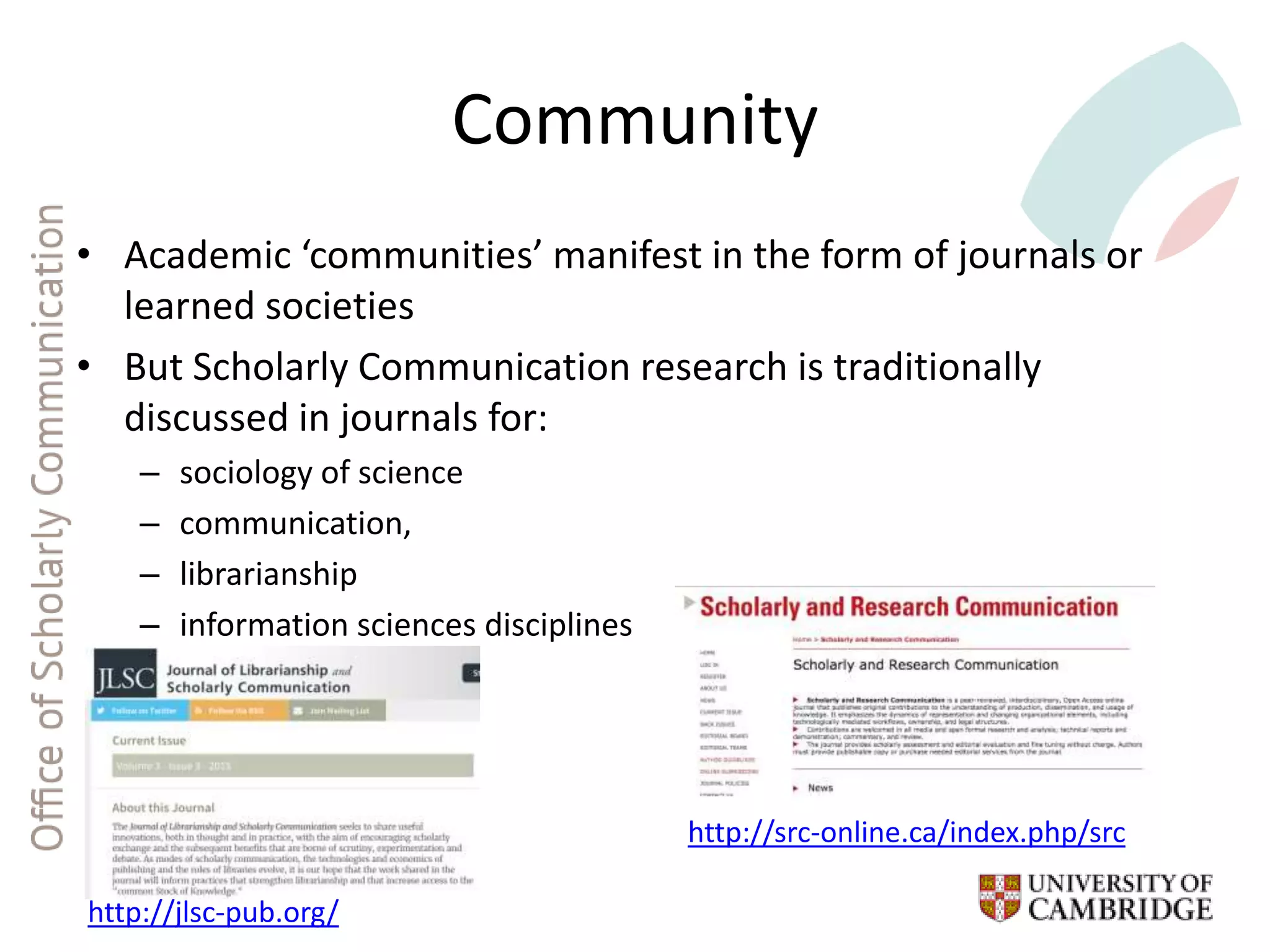 Community
• Academic ‘communities’ manifest in the form of journals or
learned societies
• But Scholarly Communication research is traditionally
discussed in journals for:
– sociology of science
– communication,
– librarianship
– information sciences disciplines
http://jlsc-pub.org/
http://src-online.ca/index.php/src
 