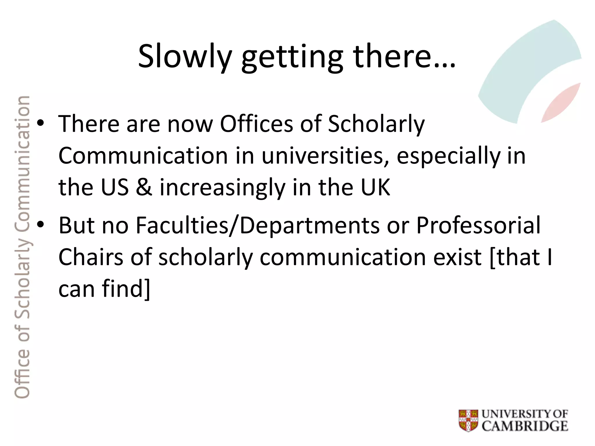 Slowly getting there…
• There are now Offices of Scholarly
Communication in universities, especially in
the US & increasingly in the UK
• But no Faculties/Departments or Professorial
Chairs of scholarly communication exist [that I
can find]
 