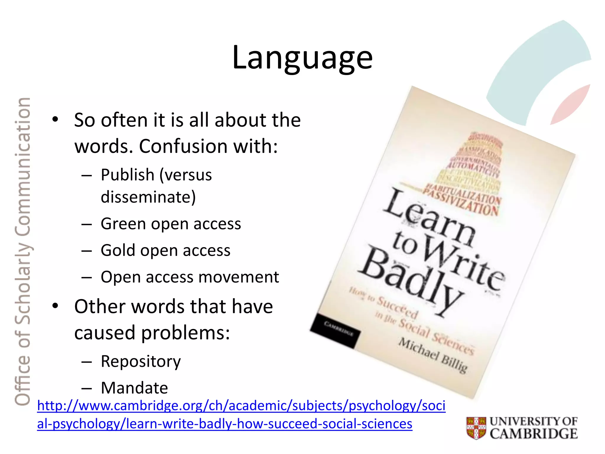 Language
• So often it is all about the
words. Confusion with:
– Publish (versus
disseminate)
– Green open access
– Gold open access
– Open access movement
• Other words that have
caused problems:
– Repository
– Mandate
http://www.cambridge.org/ch/academic/subjects/psychology/soci
al-psychology/learn-write-badly-how-succeed-social-sciences
 