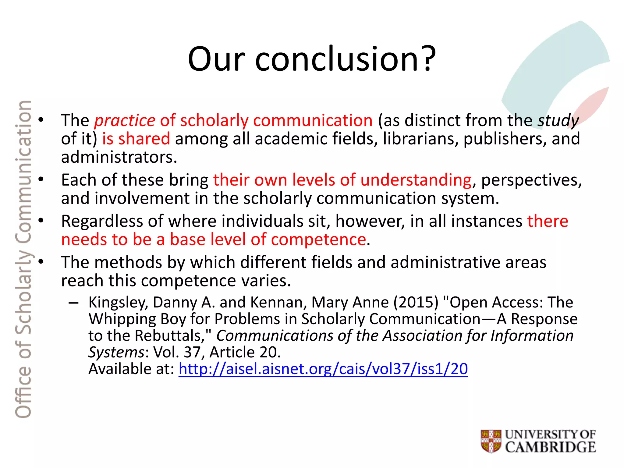 Our conclusion?
• The practice of scholarly communication (as distinct from the study
of it) is shared among all academic fields, librarians, publishers, and
administrators.
• Each of these bring their own levels of understanding, perspectives,
and involvement in the scholarly communication system.
• Regardless of where individuals sit, however, in all instances there
needs to be a base level of competence.
• The methods by which different fields and administrative areas
reach this competence varies.
– Kingsley, Danny A. and Kennan, Mary Anne (2015) "Open Access: The
Whipping Boy for Problems in Scholarly Communication—A Response
to the Rebuttals," Communications of the Association for Information
Systems: Vol. 37, Article 20.
Available at: http://aisel.aisnet.org/cais/vol37/iss1/20
 