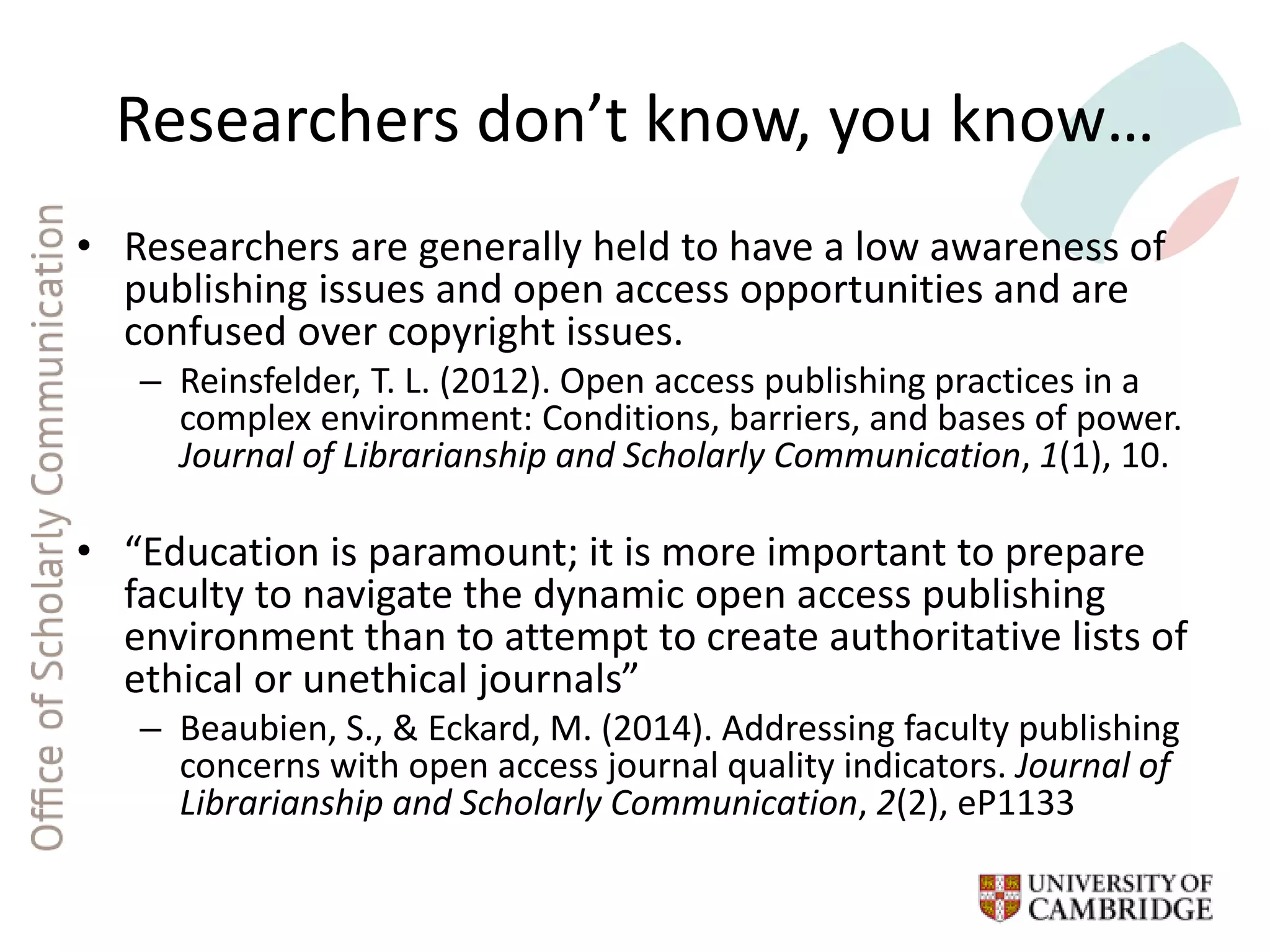 Researchers don’t know, you know…
• Researchers are generally held to have a low awareness of
publishing issues and open access opportunities and are
confused over copyright issues.
– Reinsfelder, T. L. (2012). Open access publishing practices in a
complex environment: Conditions, barriers, and bases of power.
Journal of Librarianship and Scholarly Communication, 1(1), 10.
• “Education is paramount; it is more important to prepare
faculty to navigate the dynamic open access publishing
environment than to attempt to create authoritative lists of
ethical or unethical journals”
– Beaubien, S., & Eckard, M. (2014). Addressing faculty publishing
concerns with open access journal quality indicators. Journal of
Librarianship and Scholarly Communication, 2(2), eP1133
 