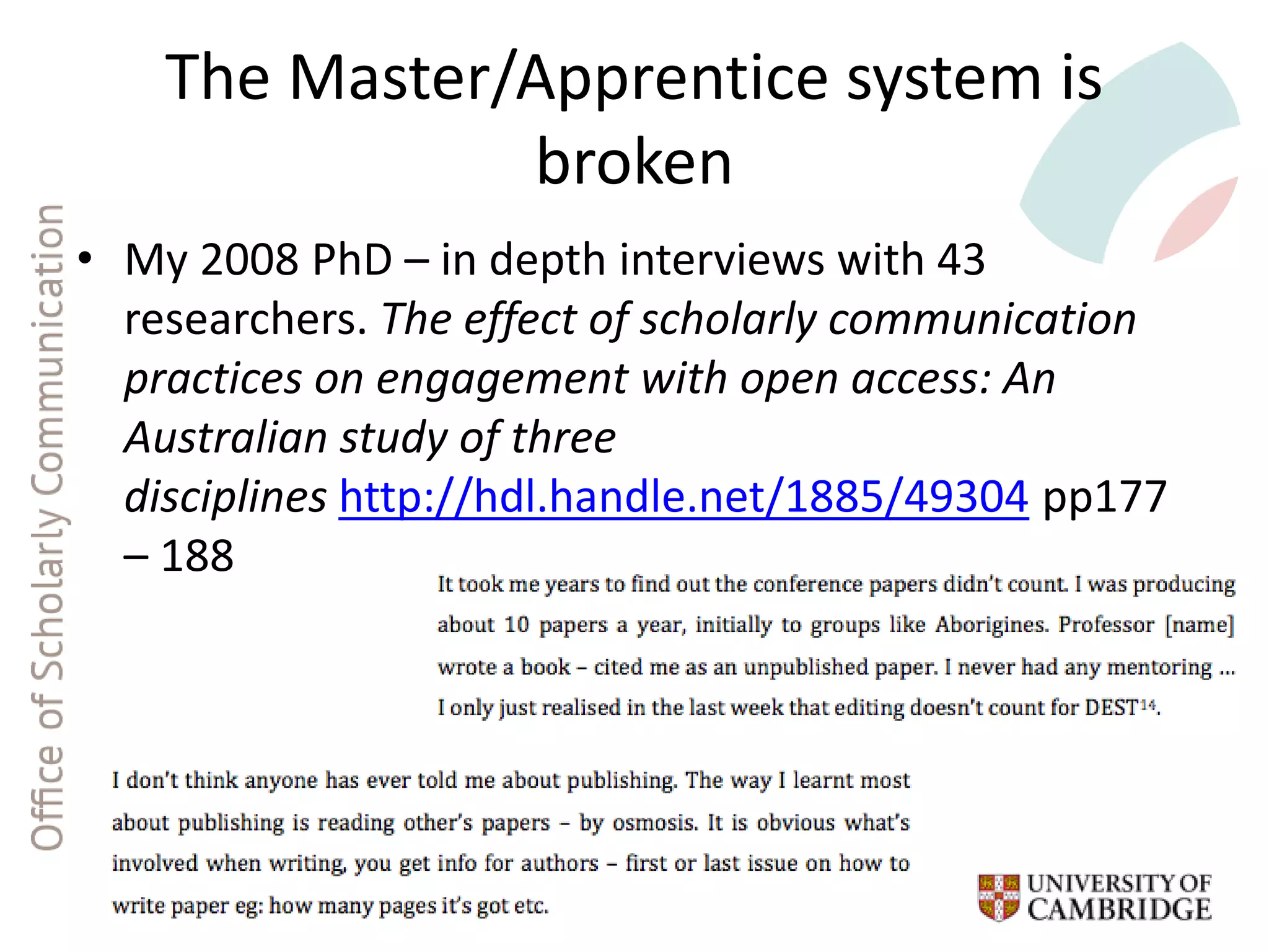 The Master/Apprentice system is
broken
• My 2008 PhD – in depth interviews with 43
researchers. The effect of scholarly communication
practices on engagement with open access: An
Australian study of three
disciplines http://hdl.handle.net/1885/49304 pp177
– 188
 