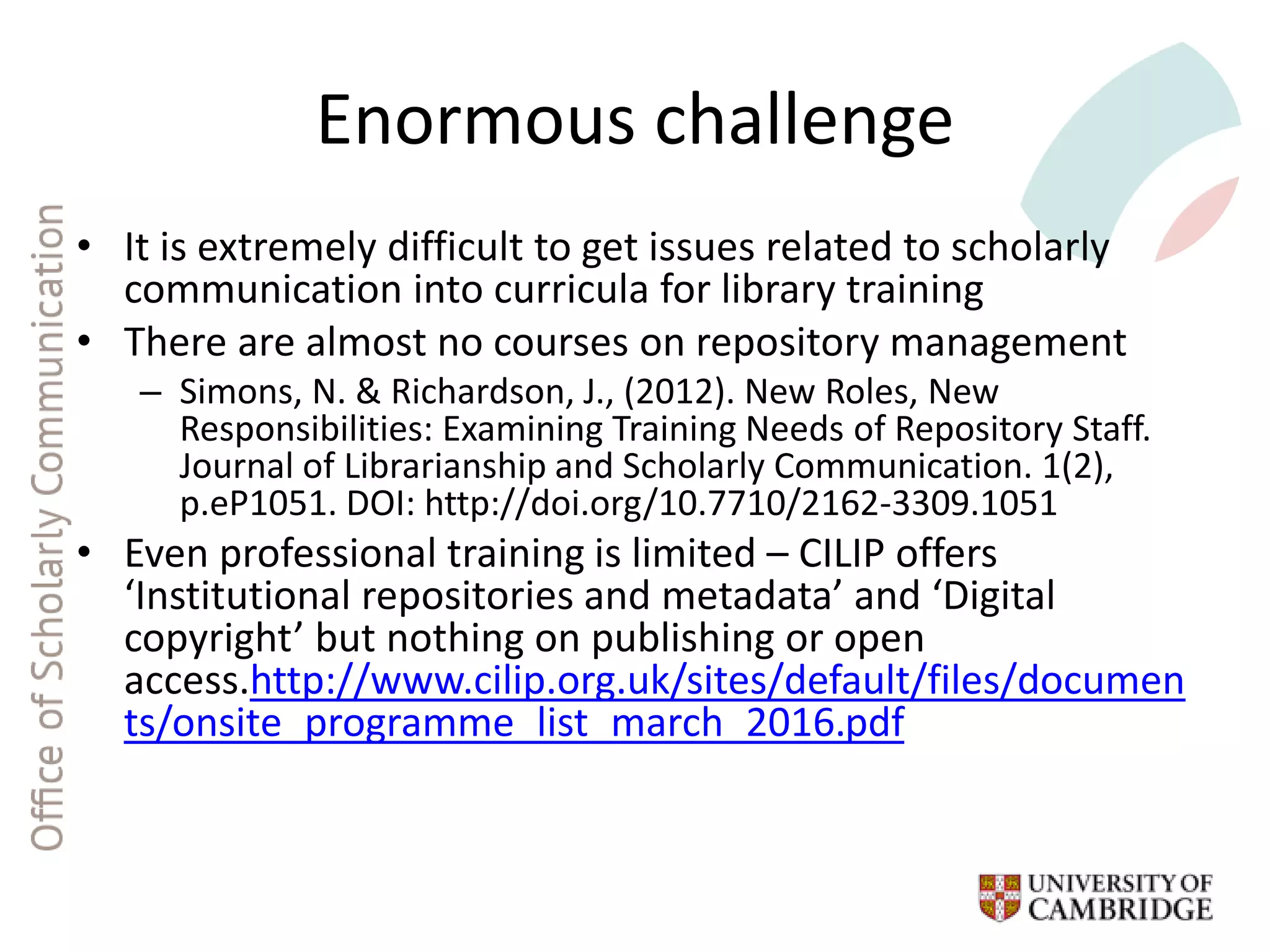 Enormous challenge
• It is extremely difficult to get issues related to scholarly
communication into curricula for library training
• There are almost no courses on repository management
– Simons, N. & Richardson, J., (2012). New Roles, New
Responsibilities: Examining Training Needs of Repository Staff.
Journal of Librarianship and Scholarly Communication. 1(2),
p.eP1051. DOI: http://doi.org/10.7710/2162-3309.1051
• Even professional training is limited – CILIP offers
‘Institutional repositories and metadata’ and ‘Digital
copyright’ but nothing on publishing or open
access.http://www.cilip.org.uk/sites/default/files/documen
ts/onsite_programme_list_march_2016.pdf
 