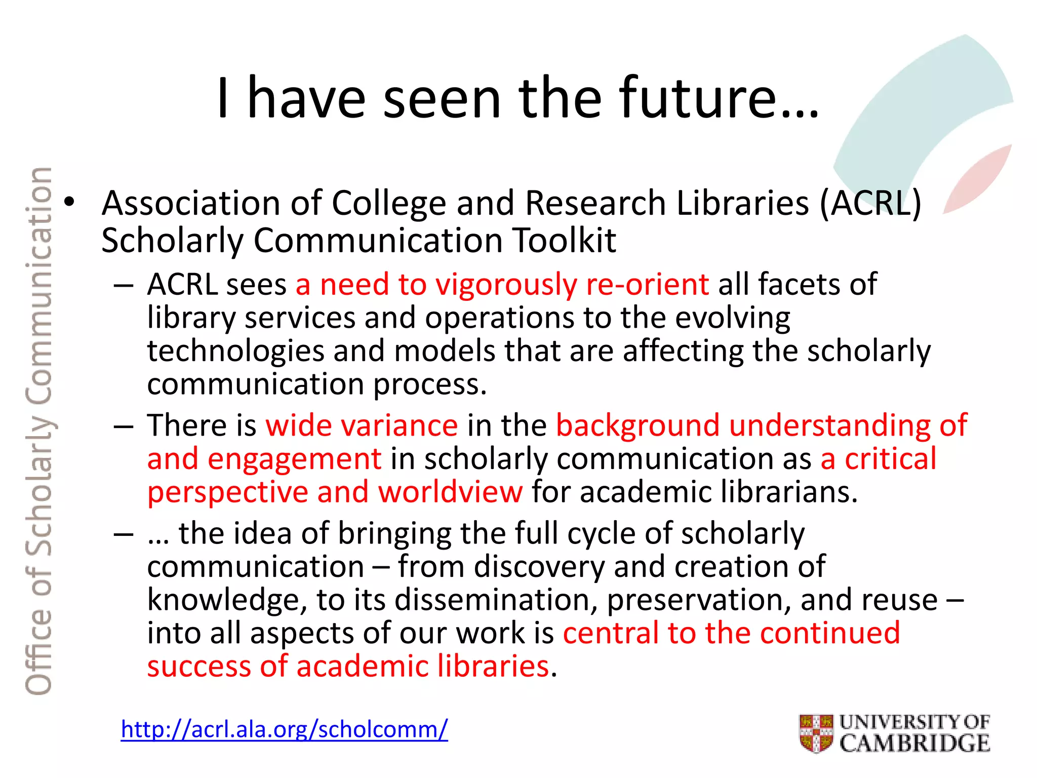 I have seen the future…
• Association of College and Research Libraries (ACRL)
Scholarly Communication Toolkit
– ACRL sees a need to vigorously re-orient all facets of
library services and operations to the evolving
technologies and models that are affecting the scholarly
communication process.
– There is wide variance in the background understanding of
and engagement in scholarly communication as a critical
perspective and worldview for academic librarians.
– … the idea of bringing the full cycle of scholarly
communication – from discovery and creation of
knowledge, to its dissemination, preservation, and reuse –
into all aspects of our work is central to the continued
success of academic libraries.
http://acrl.ala.org/scholcomm/
 