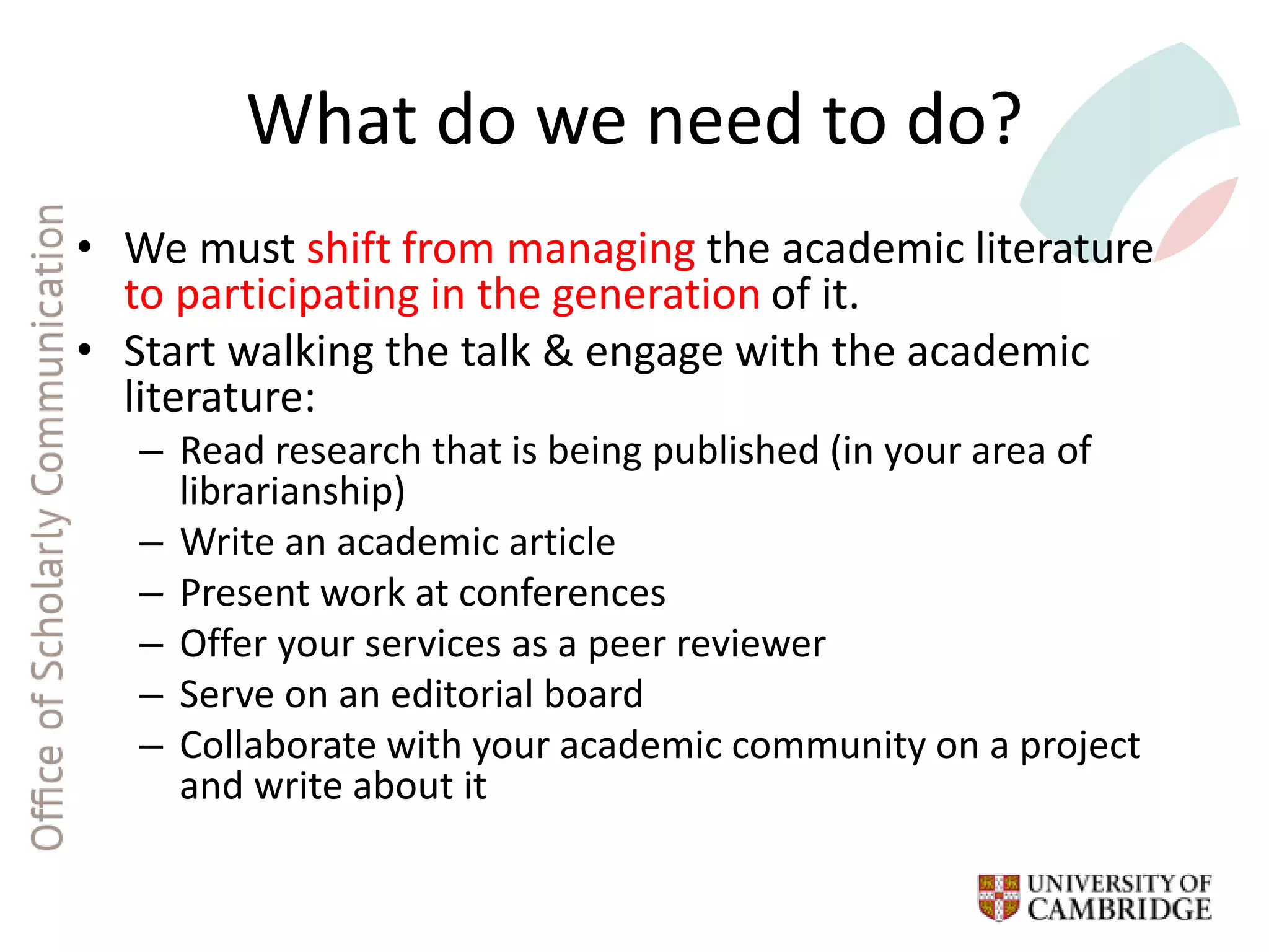 What do we need to do?
• We must shift from managing the academic literature
to participating in the generation of it.
• Start walking the talk & engage with the academic
literature:
– Read research that is being published (in your area of
librarianship)
– Write an academic article
– Present work at conferences
– Offer your services as a peer reviewer
– Serve on an editorial board
– Collaborate with your academic community on a project
and write about it
 