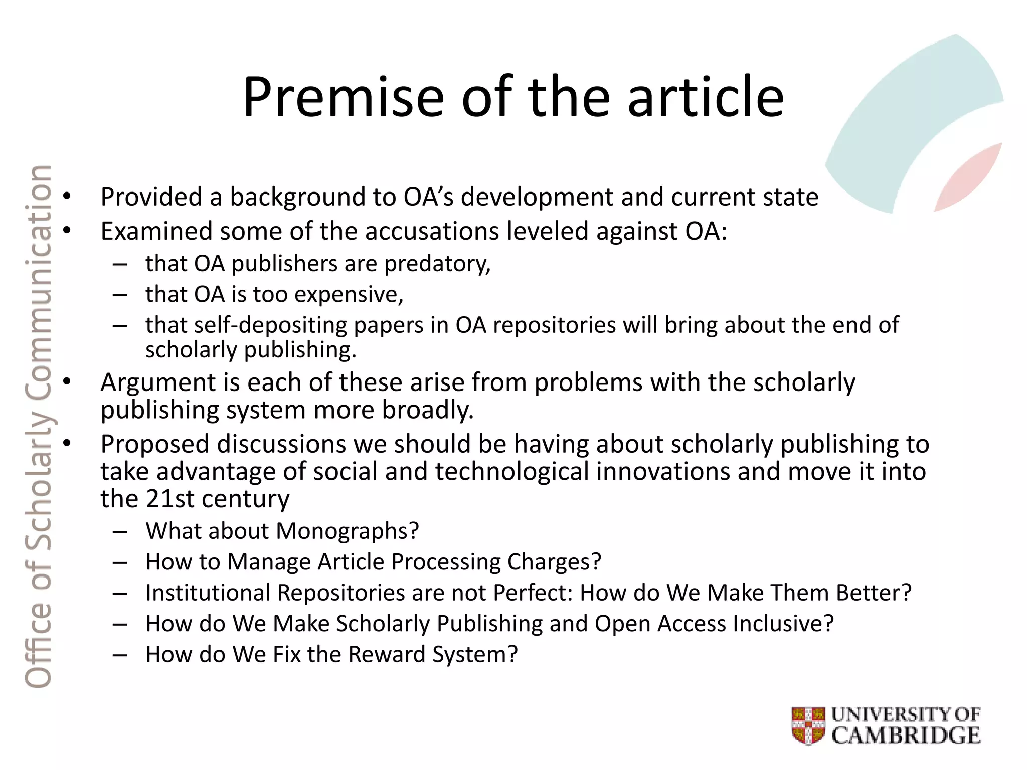 Premise of the article
• Provided a background to OA’s development and current state
• Examined some of the accusations leveled against OA:
– that OA publishers are predatory,
– that OA is too expensive,
– that self-depositing papers in OA repositories will bring about the end of
scholarly publishing.
• Argument is each of these arise from problems with the scholarly
publishing system more broadly.
• Proposed discussions we should be having about scholarly publishing to
take advantage of social and technological innovations and move it into
the 21st century
– What about Monographs?
– How to Manage Article Processing Charges?
– Institutional Repositories are not Perfect: How do We Make Them Better?
– How do We Make Scholarly Publishing and Open Access Inclusive?
– How do We Fix the Reward System?
 