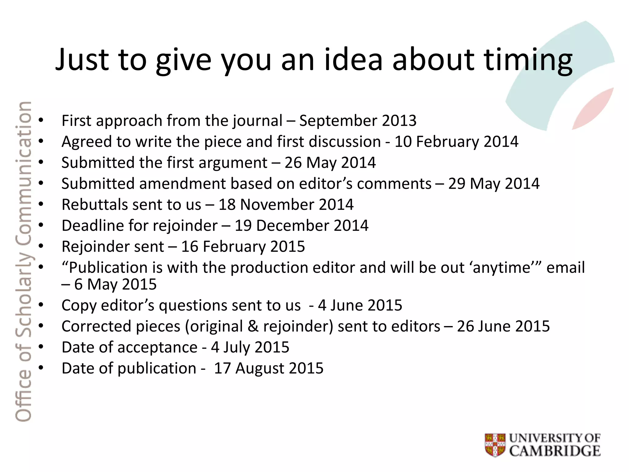 Just to give you an idea about timing
• First approach from the journal – September 2013
• Agreed to write the piece and first discussion - 10 February 2014
• Submitted the first argument – 26 May 2014
• Submitted amendment based on editor’s comments – 29 May 2014
• Rebuttals sent to us – 18 November 2014
• Deadline for rejoinder – 19 December 2014
• Rejoinder sent – 16 February 2015
• “Publication is with the production editor and will be out ‘anytime’” email
– 6 May 2015
• Copy editor’s questions sent to us - 4 June 2015
• Corrected pieces (original & rejoinder) sent to editors – 26 June 2015
• Date of acceptance - 4 July 2015
• Date of publication - 17 August 2015
 